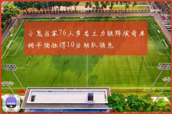 小鬼当家76人多名主力缺阵埃奇库姆半场独得10分助队领先
