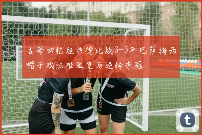 古蒂回忆经典德比战3-3平巴萨梅西帽子戏法难阻皇马逆转夺冠