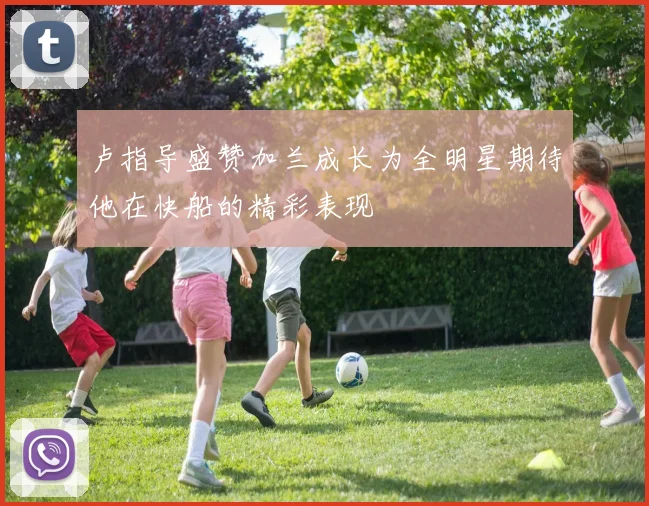 卢指导盛赞加兰成长为全明星期待他在快船的精彩表现