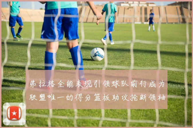 弗拉格全能表现引领球队前行成为联盟唯一的得分篮板助攻抢断领袖
