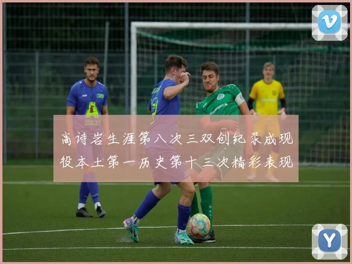 高诗岩生涯第八次三双创纪录成现役本土第一历史第十三次精彩表现引发热议