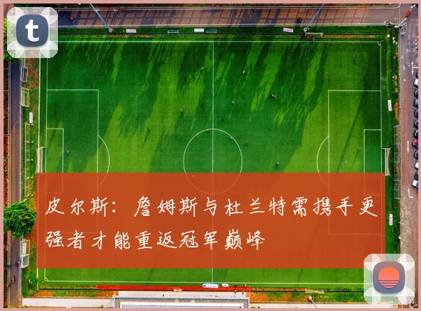 皮尔斯：詹姆斯与杜兰特需携手更强者才能重返冠军巅峰