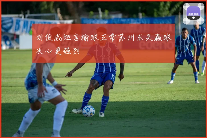 刘俊威坦言输球正常苏州东吴赢球决心更强烈