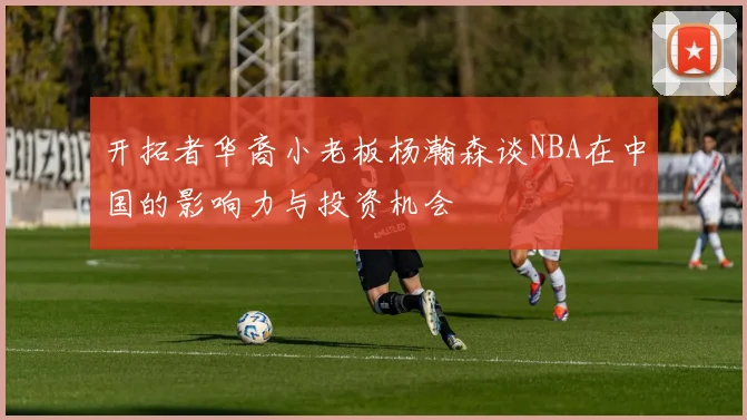 开拓者华裔小老板杨瀚森谈NBA在中国的影响力与投资机会