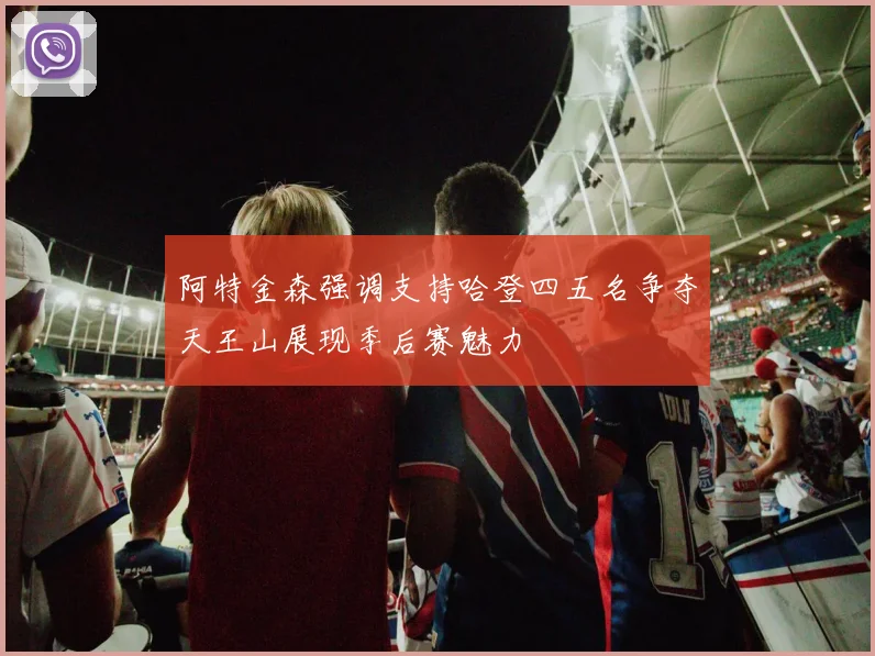 阿特金森强调支持哈登四五名争夺天王山展现季后赛魅力
