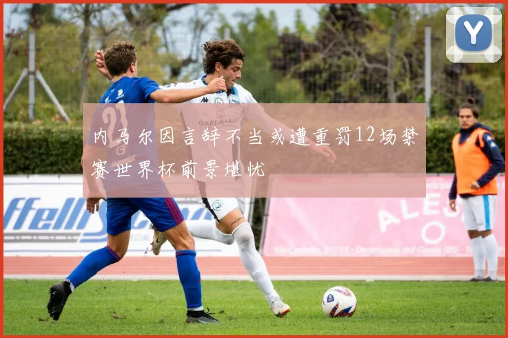 内马尔因言辞不当或遭重罚12场禁赛世界杯前景堪忧