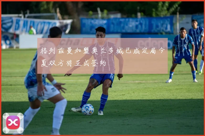 格列兹曼加盟奥兰多城已成定局今夏双方将正式签约