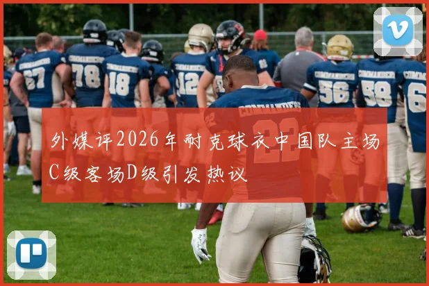 外媒评2026年耐克球衣中国队主场C级客场D级引发热议