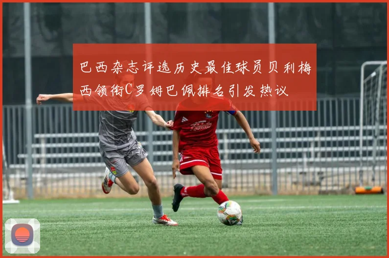 巴西杂志评选历史最佳球员贝利梅西领衔C罗姆巴佩排名引发热议