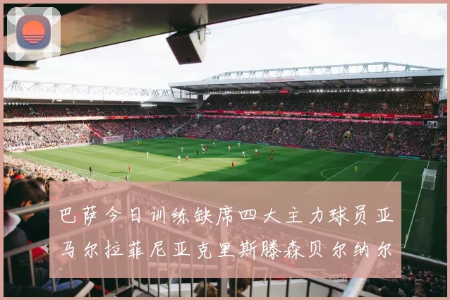 巴萨今日训练缺席四大主力球员亚马尔拉菲尼亚克里斯滕森贝尔纳尔