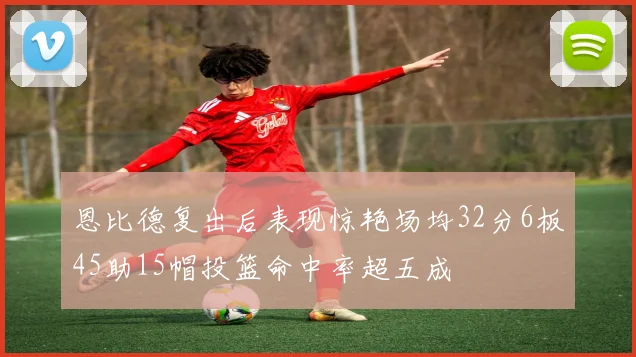 恩比德复出后表现惊艳场均32分6板45助15帽投篮命中率超五成