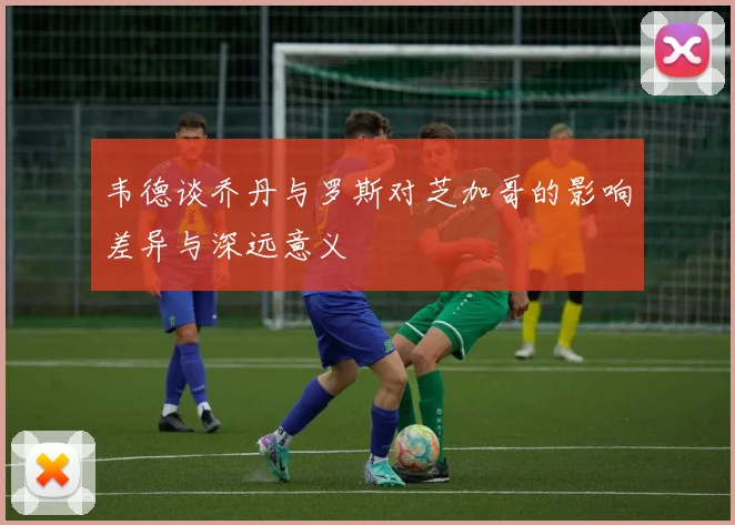 韦德谈乔丹与罗斯对芝加哥的影响差异与深远意义