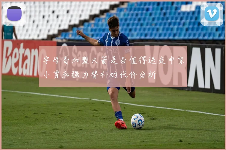 字母哥加盟火箭是否值得送走申京小贾和强力替补的代价分析