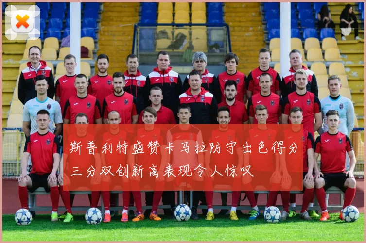 斯普利特盛赞卡马拉防守出色得分三分双创新高表现令人惊叹