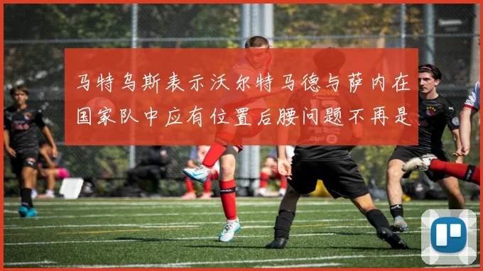 马特乌斯表示沃尔特马德与萨内在国家队中应有位置后腰问题不再是担忧