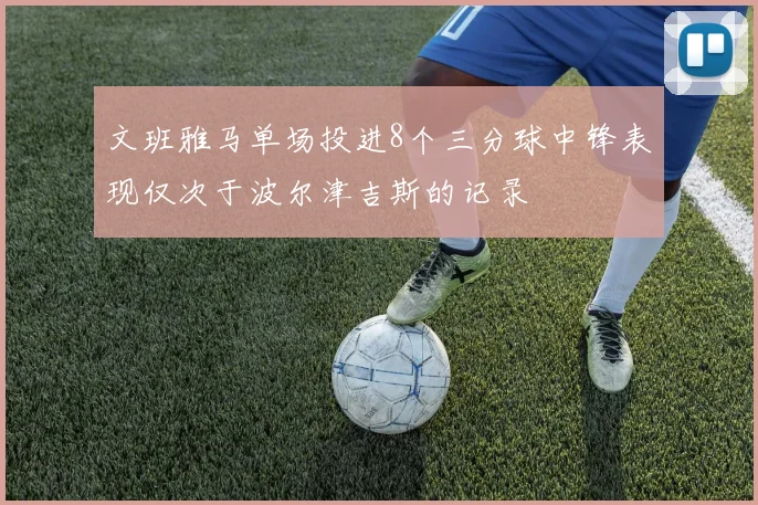 文班雅马单场投进8个三分球中锋表现仅次于波尔津吉斯的记录