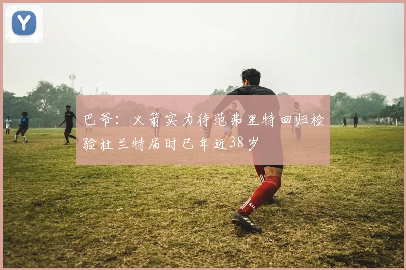 巴爷：火箭实力待范弗里特回归检验杜兰特届时已年近38岁