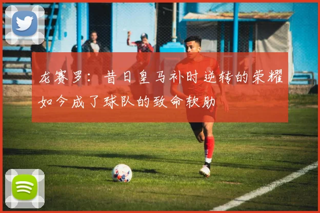 龙赛罗：昔日皇马补时逆转的荣耀如今成了球队的致命软肋