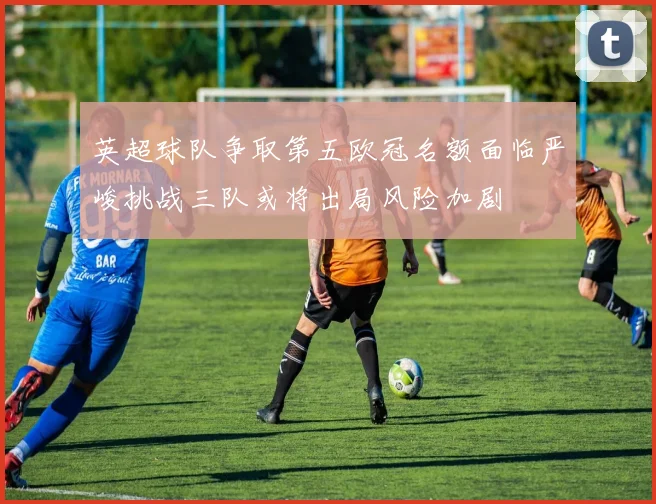 英超球队争取第五欧冠名额面临严峻挑战三队或将出局风险加剧