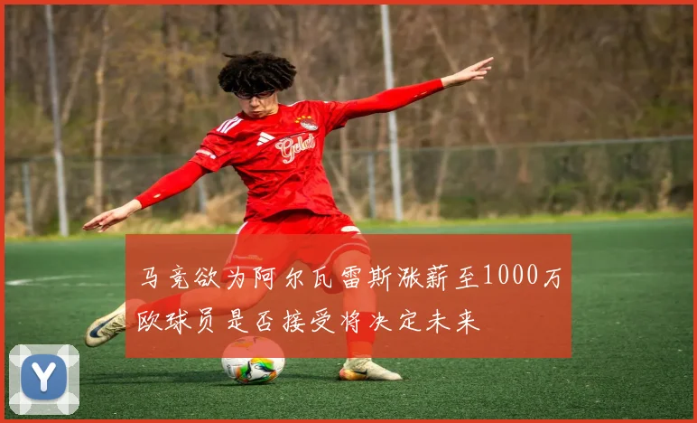 马竞欲为阿尔瓦雷斯涨薪至1000万欧球员是否接受将决定未来
